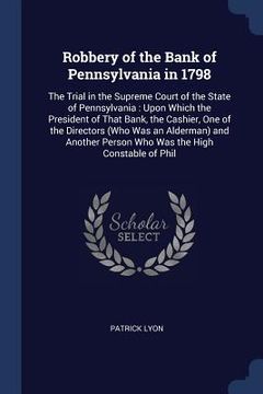 portada Robbery of the Bank of Pennsylvania in 1798: The Trial in the Supreme Court of the State of Pennsylvania: Upon Which the President of That Bank, the C