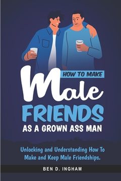 portada How To Make Male Friends as a Grown Ass Man: Unlocking and Understanding How To Make and Keep Male Friendships