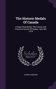 portada The Historic Medals Of Canada: A Paper Read Before The Literary And Historical Society Of Quebec, April 9th, 1873 (en Inglés)