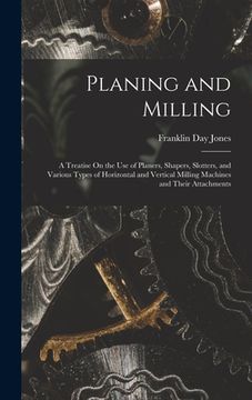 portada Planing and Milling: A Treatise On the Use of Planers, Shapers, Slotters, and Various Types of Horizontal and Vertical Milling Machines and (in English)