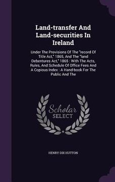 portada Land-transfer And Land-securities In Ireland: Under The Provisions Of The "record Of Title Act," 1865, And The "land Debentures Act," 1865: With The A (en Inglés)