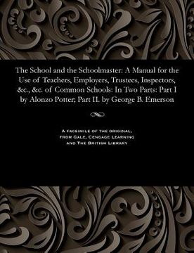 portada The School and the Schoolmaster: A Manual for the Use of Teachers, Employers, Trustees, Inspectors, &c., &c. of Common Schools: In Two Parts: Part I b (en Inglés)