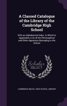 portada A Classed Catalogue of the Library of the Cambridge High School: With an Alphabetical Index. to Which Is Appended a List of the Philosophical and Othe