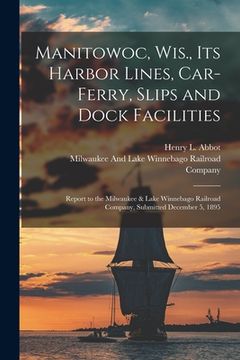 portada Manitowoc, Wis., Its Harbor Lines, Car-Ferry, Slips and Dock Facilities: Report to the Milwaukee & Lake Winnebago Railroad Company, Submitted December (en Inglés)