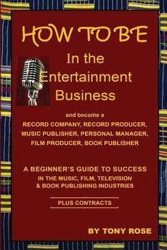 portada HOW TO BE In the Entertainment Business - A Beginner's Guide to Success in the Music, Film, Television and Book Publishing Industries 
