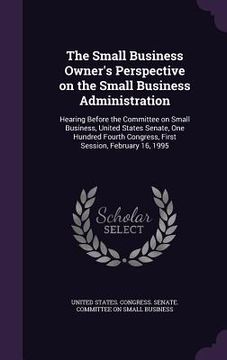 portada The Small Business Owner's Perspective on the Small Business Administration: Hearing Before the Committee on Small Business, United States Senate, One (en Inglés)