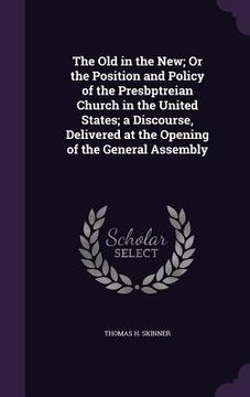 portada The Old in the New; Or the Position and Policy of the Presbptreian Church in the United States; a Discourse, Delivered at the Opening of the General A (en Inglés)