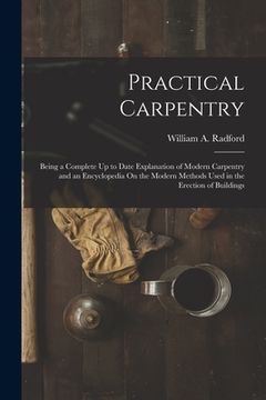 portada Practical Carpentry: Being a Complete Up to Date Explanation of Modern Carpentry and an Encyclopedia On the Modern Methods Used in the Erec (in English)
