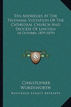 portada ten addresses at the triennial visitation of the cathedral church and diocese of lincoln: in october, 1879 (1879) (en Inglés)