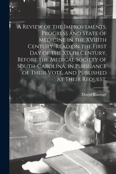 portada A Review of the Improvements, Progress and State of Medicine in the XVIIIth Century. Read on the First Day of the XIXth Century, Before the Medical So (en Inglés)