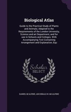 portada Biological Atlas: Guide to the Practical Study of Plants and Animals; Adapted to the Requirements of the London University, Science and (en Inglés)