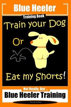 portada Blue Heeler Training Book, Train Your Dog or Eat My Shorts!: Not Really But... Blue Heeler Training (en Inglés)