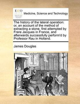 portada the history of the lateral operation: or, an account of the method of extracting a stone, first attempted by frere jacques in france, and afterwards s (in English)