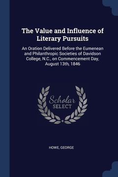 portada The Value and Influence of Literary Pursuits: An Oration Delivered Before the Eumenean and Philanthropic Societies of Davidson College, N.C., on Comme (in English)