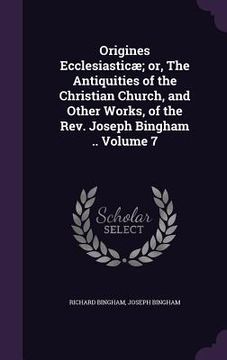 portada Origines Ecclesiasticæ; or, The Antiquities of the Christian Church, and Other Works, of the Rev. Joseph Bingham .. Volume 7 (en Inglés)
