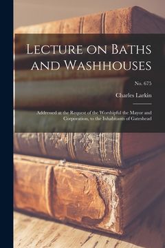 portada Lecture on Baths and Washhouses: Addressed at the Request of the Worshipful the Mayor and Corporation, to the Inhabitants of Gateshead; no. 675 (en Inglés)