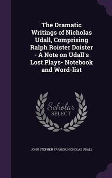 portada The Dramatic Writings of Nicholas Udall, Comprising Ralph Roister Doister - A Note on Udall's Lost Plays- Notebook and Word-list