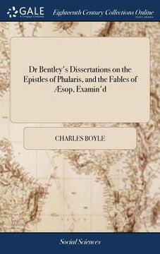 portada Dr Bentley's Dissertations on the Epistles of Phalaris, and the Fables of Æsop, Examin'd: By the Honourable Charles Boyle, Esq the 4ed, Occasioned by ... Dissertation Upon the Epistles of Phalaris, (en Inglés)