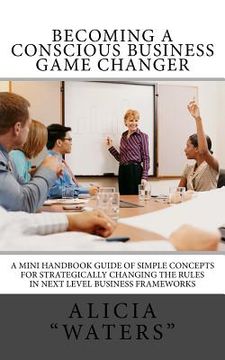 portada Becoming A Conscious Business Game Changer: A Mini Handbook Guide Of Simple Concepts For Strategically Changing The Rules In Next Level Business Frame (en Inglés)
