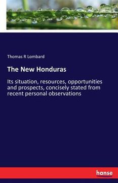 portada The New Honduras: Its situation, resources, opportunities and prospects, concisely stated from recent personal observations (en Inglés)