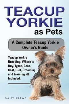 portada Teacup Yorkie as Pets: Teacup Yorkie Breeding, Where to Buy, Types, Care, Cost, Diet, Grooming, and Training all Included. A Complete Teacup (en Inglés)