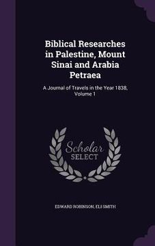 portada Biblical Researches in Palestine, Mount Sinai and Arabia Petraea: A Journal of Travels in the Year 1838, Volume 1