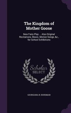 portada The Kingdom of Mother Goose: New Fairy Play ... Also Original Recitations, Music, Motion Songs, &c., for School Exhibitions (en Inglés)
