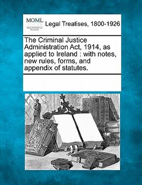 portada the criminal justice administration act, 1914, as applied to ireland: with notes, new rules, forms, and appendix of statutes. (en Inglés)