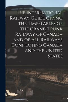 portada The International Railway Guide Giving the Time-tables of the Grand Trunk Railway of Canada and of All Railways Connecting Canada and the United State (en Inglés)