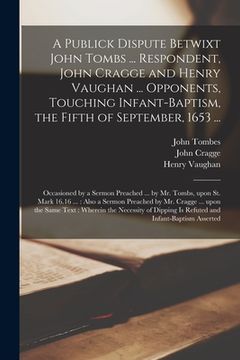 portada A Publick Dispute Betwixt John Tombs ... Respondent, John Cragge and Henry Vaughan ... Opponents, Touching Infant-baptism, the Fifth of September, 165 (in English)