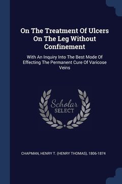 portada On The Treatment Of Ulcers On The Leg Without Confinement: With An Inquiry Into The Best Mode Of Effecting The Permanent Cure Of Varicose Veins (in English)