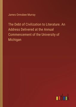 portada The Debt of Civilization to Literature. An Address Delivered at the Annual Commencement of the University of Michigan (en Inglés)