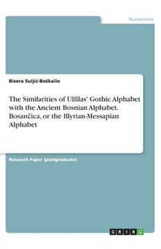 portada The Similarities of Ulfilas' Gothic Alphabet with the Ancient Bosnian Alphabet. Bosan ica, or the Illyrian-Messapian Alphabet (en Inglés)