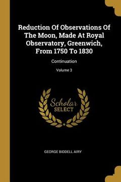 portada Reduction Of Observations Of The Moon, Made At Royal Observatory, Greenwich, From 1750 To 1830: Continuation; Volume 3 (en Inglés)