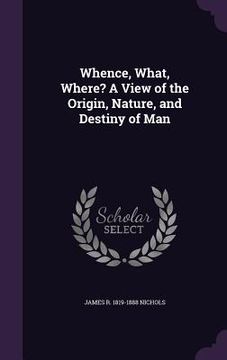 portada Whence, What, Where? A View of the Origin, Nature, and Destiny of Man (en Inglés)