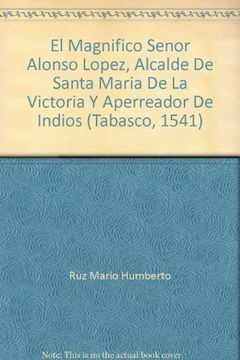 portada El Magnifico Senor Alonso Lopez, Alcalde De Santa Maria De La Victoria Y Aperreador De Indios (Tabasco, 1541)