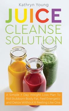 portada Juice Cleanse Solution: A Simple 7 Day Weight Loss Plan to Rid Stubborn Body Fat, Feel Energetic, and Detox Without Feeling Like You're on a D (en Inglés)
