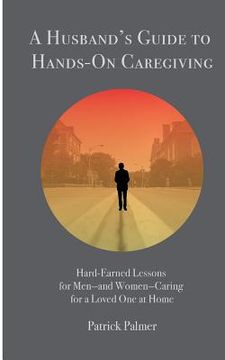 portada A Husband's Guide to Hands-On Caregiving: Hard-Earned Lessons for Men-and Women-Caring for a Loved One at Home