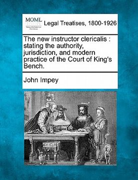 portada the new instructor clericalis: stating the authority, jurisdiction, and modern practice of the court of king's bench. (en Inglés)
