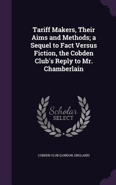 portada Tariff Makers, Their Aims and Methods; a Sequel to Fact Versus Fiction, the Cobden Club's Reply to Mr. Chamberlain