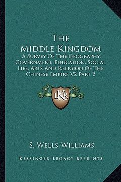 portada the middle kingdom: a survey of the geography, government, education, social life, arts and religion of the chinese empire v2 part 2 (en Inglés)