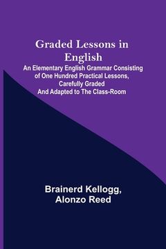 portada Graded Lessons in English; An Elementary English Grammar Consisting of One Hundred Practical Lessons, Carefully Graded and Adapted to the Class-Room (en Inglés)