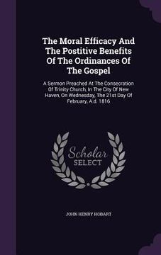 portada The Moral Efficacy And The Postitive Benefits Of The Ordinances Of The Gospel: A Sermon Preached At The Consecration Of Trinity Church, In The City Of (en Inglés)
