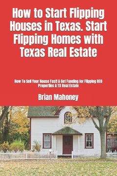 portada How to Start Flipping Houses in Texas. Start Flipping Homes with Texas Real Estate: How To Sell Your House Fast! & Get Funding for Flipping REO Proper (en Inglés)