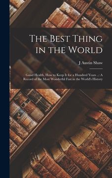 portada The Best Thing in the World: Good Health, How to Keep It for a Hundred Years ..: A Record of the Most Wonderful Fast in the World's History (en Inglés)