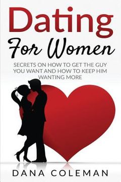portada Dating For Women: Secrets On How To Get The Guy You Want and How To Keep Him Wanting More (en Inglés)