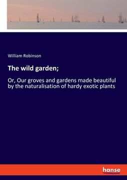 portada The wild garden;: Or, Our groves and gardens made beautiful by the naturalisation of hardy exotic plants (in English)