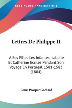 portada Lettres De Philippe II: A Ses Filles Les Infantes Isabelle Et Catherine Ecrites Pendant Son Voyage En Portugal, 1581-1583 (1884) (en Francés)