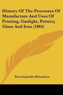 portada history of the processes of manufacture and uses of printing, gaslight, pottery, glass and iron (1864) (en Inglés)
