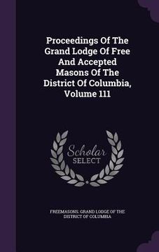 portada Proceedings Of The Grand Lodge Of Free And Accepted Masons Of The District Of Columbia, Volume 111 (en Inglés)